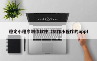 楚雄稳定小程序制作软件（制作小程序的app）