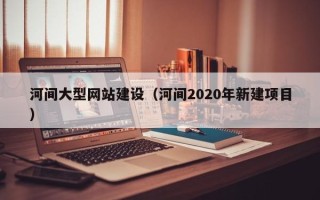 楚雄河间大型网站建设（河间2020年新建项目）