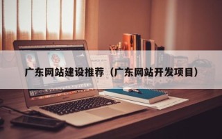 楚雄广东网站建设推荐（广东网站开发项目）