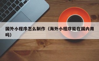 楚雄国外小程序怎么制作（海外小程序能在国内用吗）