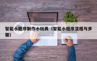 楚雄智能小程序制作小玩具（智能小程序流程与步骤）