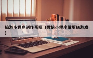 楚雄旅游小程序制作蛋糕（微信小程序做蛋糕游戏）
